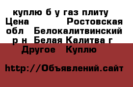 куплю б у газ плиту › Цена ­ 1 000 - Ростовская обл., Белокалитвинский р-н, Белая Калитва г. Другое » Куплю   